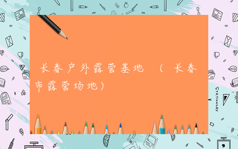 长春户外露营基地 (长春市露营场地)
